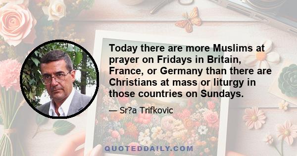 Today there are more Muslims at prayer on Fridays in Britain, France, or Germany than there are Christians at mass or liturgy in those countries on Sundays.