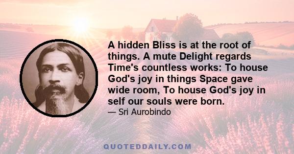 A hidden Bliss is at the root of things. A mute Delight regards Time's countless works: To house God's joy in things Space gave wide room, To house God's joy in self our souls were born.