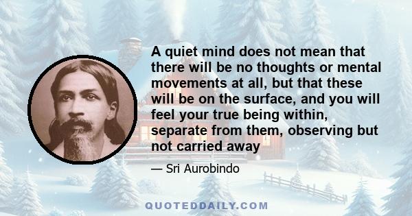 A quiet mind does not mean that there will be no thoughts or mental movements at all, but that these will be on the surface, and you will feel your true being within, separate from them, observing but not carried away