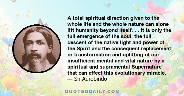 A total spiritual direction given to the whole life and the whole nature can alone lift humanity beyond itself. . . It is only the full emergence of the soul, the full descent of the native light and power of the Spirit 