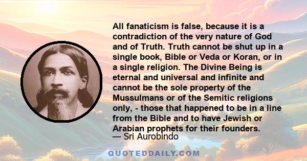 All fanaticism is false, because it is a contradiction of the very nature of God and of Truth. Truth cannot be shut up in a single book, Bible or Veda or Koran, or in a single religion. The Divine Being is eternal and