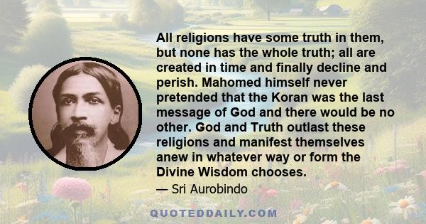 All religions have some truth in them, but none has the whole truth; all are created in time and finally decline and perish. Mahomed himself never pretended that the Koran was the last message of God and there would be