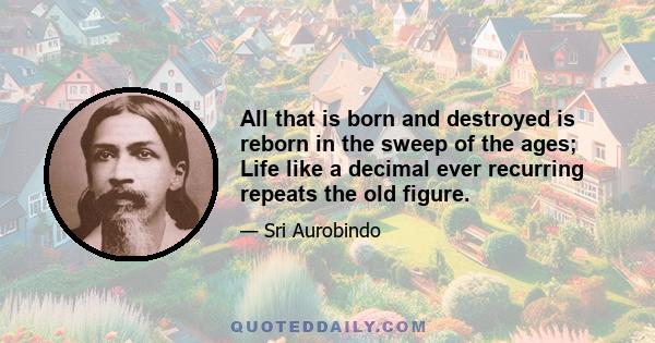 All that is born and destroyed is reborn in the sweep of the ages; Life like a decimal ever recurring repeats the old figure.