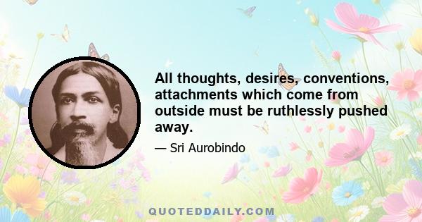 All thoughts, desires, conventions, attachments which come from outside must be ruthlessly pushed away.