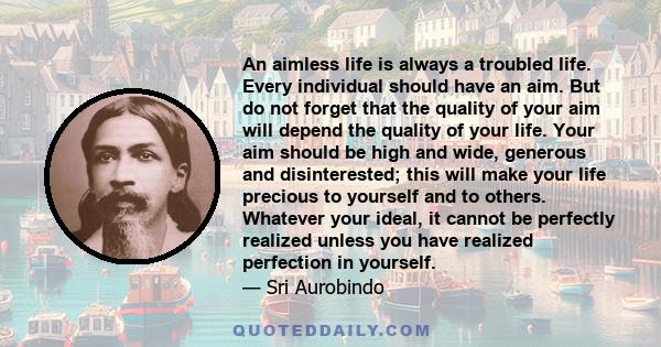 An aimless life is always a troubled life. Every individual should have an aim. But do not forget that the quality of your aim will depend the quality of your life. Your aim should be high and wide, generous and