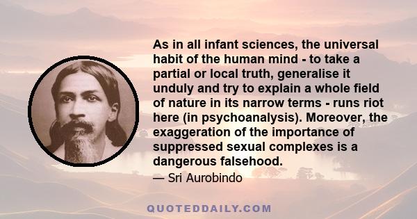 As in all infant sciences, the universal habit of the human mind - to take a partial or local truth, generalise it unduly and try to explain a whole field of nature in its narrow terms - runs riot here (in