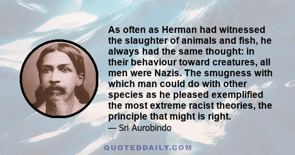 As often as Herman had witnessed the slaughter of animals and fish, he always had the same thought: in their behaviour toward creatures, all men were Nazis. The smugness with which man could do with other species as he