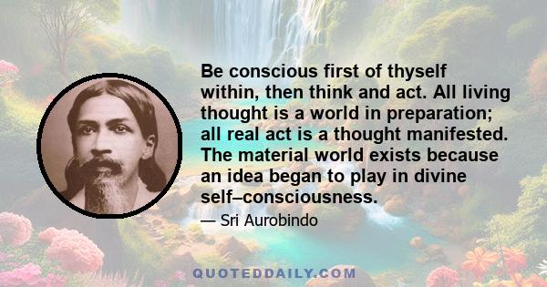 Be conscious first of thyself within, then think and act. All living thought is a world in preparation; all real act is a thought manifested. The material world exists because an idea began to play in divine