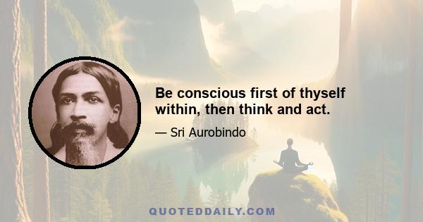 Be conscious first of thyself within, then think and act.