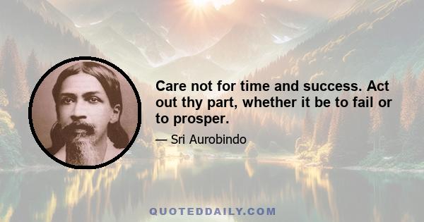 Care not for time and success. Act out thy part, whether it be to fail or to prosper.