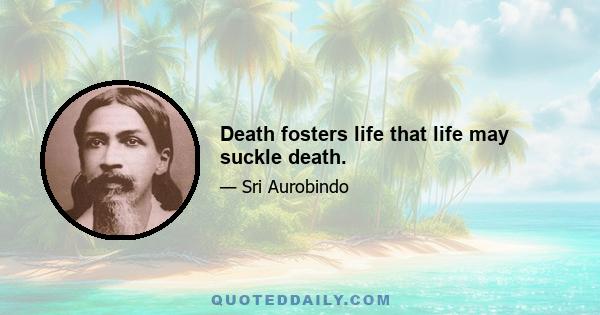 Death fosters life that life may suckle death.