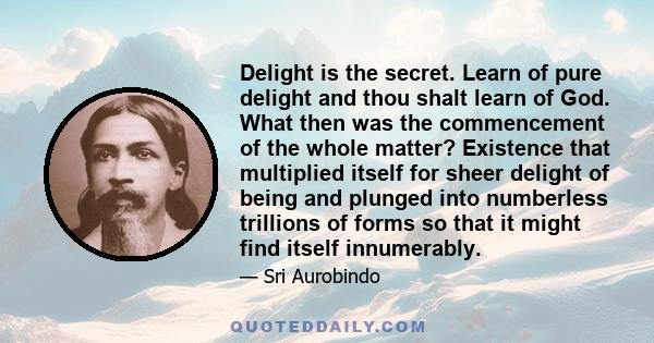 Delight is the secret. Learn of pure delight and thou shalt learn of God. What then was the commencement of the whole matter? Existence that multiplied itself for sheer delight of being and plunged into numberless