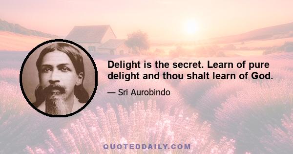 Delight is the secret. Learn of pure delight and thou shalt learn of God.