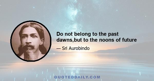 Do not belong to the past dawns,but to the noons of future