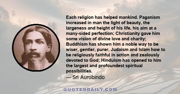 Each religion has helped mankind. Paganism increased in man the light of beauty, the largeness and height of his life, his aim at a many-sided perfection; Christianity gave him some vision of divine love and charity;