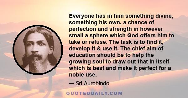 Everyone has in him something divine, something his own, a chance of perfection and strength in however small a sphere which God offers him to take or refuse. The task is to find it, develop it & use it. The chief aim