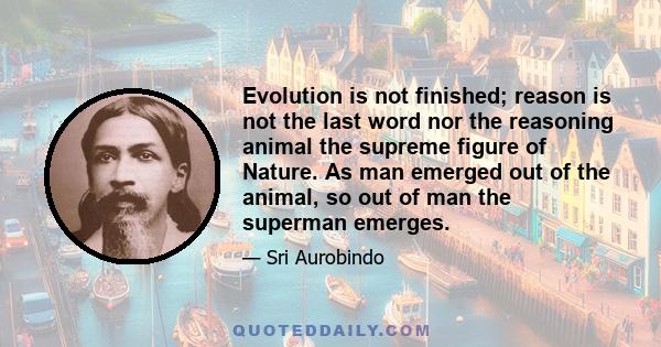 Evolution is not finished; reason is not the last word nor the reasoning animal the supreme figure of Nature. As man emerged out of the animal, so out of man the superman emerges.