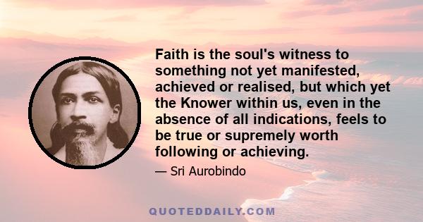 Faith is the soul's witness to something not yet manifested, achieved or realised, but which yet the Knower within us, even in the absence of all indications, feels to be true or supremely worth following or achieving.