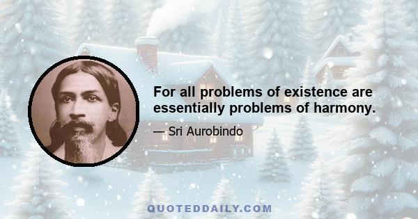 For all problems of existence are essentially problems of harmony.