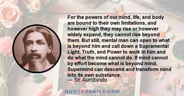 For the powers of our mind, life, and body are bound to their own limitations, and however high they may rise or however widely expand, they cannot rise beyond them. But still, mental man can open to what is beyond him