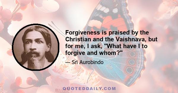 Forgiveness is praised by the Christian and the Vaishnava, but for me, I ask, What have I to forgive and whom?