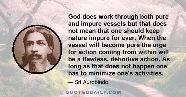 God does work through both pure and impure vessels but that does not mean that one should keep nature impure for ever. When the vessel will become pure the urge for action coming from within will be a flawless,