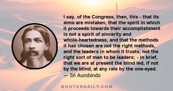 I say, of the Congress, then, this - that its aims are mistaken, that the spirit in which it proceeds towards their accomplishment is not a spirit of sincerity and whole-heartedness, and that the methods it has chosen