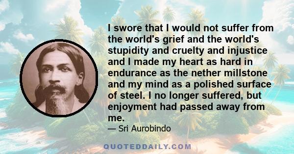 I swore that I would not suffer from the world's grief and the world's stupidity and cruelty and injustice and I made my heart as hard in endurance as the nether millstone and my mind as a polished surface of steel. I