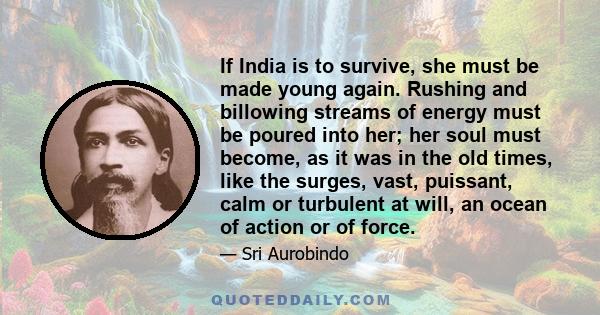 If India is to survive, she must be made young again. Rushing and billowing streams of energy must be poured into her; her soul must become, as it was in the old times, like the surges, vast, puissant, calm or turbulent 