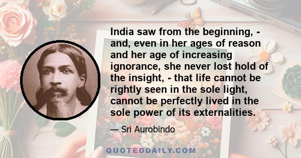 India saw from the beginning, - and, even in her ages of reason and her age of increasing ignorance, she never lost hold of the insight, - that life cannot be rightly seen in the sole light, cannot be perfectly lived in 