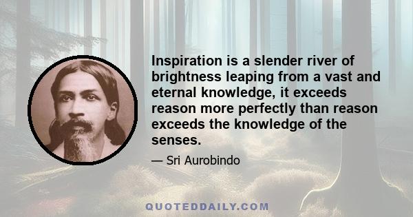 Inspiration is a slender river of brightness leaping from a vast and eternal knowledge, it exceeds reason more perfectly than reason exceeds the knowledge of the senses.