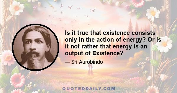 Is it true that existence consists only in the action of energy? Or is it not rather that energy is an output of Existence?