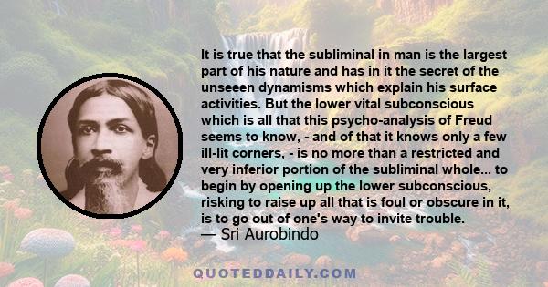 It is true that the subliminal in man is the largest part of his nature and has in it the secret of the unseeen dynamisms which explain his surface activities. But the lower vital subconscious which is all that this