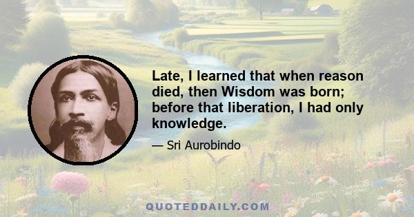 Late, I learned that when reason died, then Wisdom was born; before that liberation, I had only knowledge.