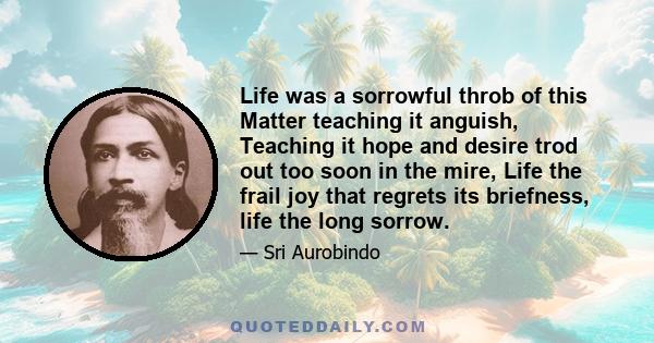 Life was a sorrowful throb of this Matter teaching it anguish, Teaching it hope and desire trod out too soon in the mire, Life the frail joy that regrets its briefness, life the long sorrow.