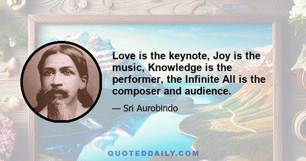 Love is the keynote, Joy is the music, Knowledge is the performer, the Infinite All is the composer and audience.