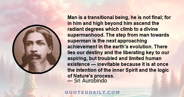 Man is a transitional being, he is not final; for in him and high beyond him ascend the radiant degrees which climb to a divine supermanhood. The step from man towards superman is the next approaching achievement in the 