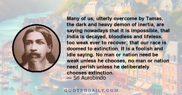 Many of us, utterly overcome by Tamas, the dark and heavy demon of inertia, are saying nowadays that it is impossible, that India is decayed, bloodless and lifeless, too weak ever to recover; that our race is doomed to