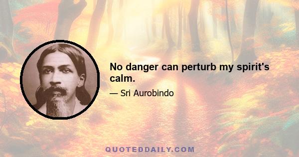 No danger can perturb my spirit's calm.