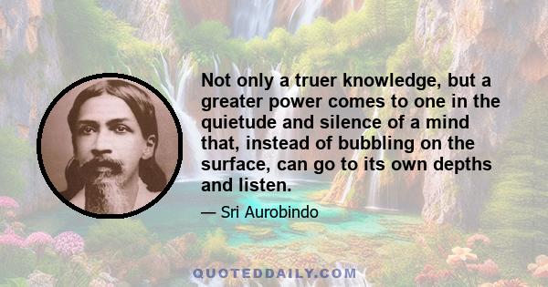 Not only a truer knowledge, but a greater power comes to one in the quietude and silence of a mind that, instead of bubbling on the surface, can go to its own depths and listen.