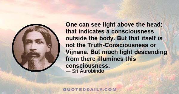 One can see light above the head; that indicates a consciousness outside the body. But that itself is not the Truth-Consciousness or Vijnana. But much light descending from there illumines this consciousness.