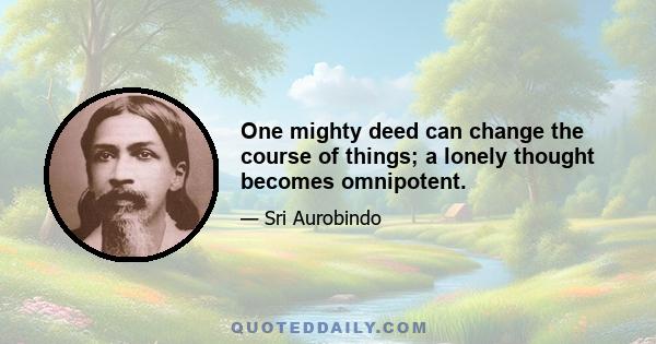 One mighty deed can change the course of things; a lonely thought becomes omnipotent.