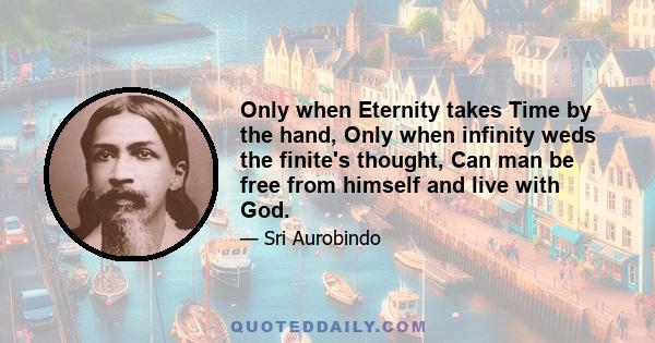 Only when Eternity takes Time by the hand, Only when infinity weds the finite's thought, Can man be free from himself and live with God.