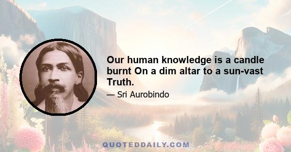 Our human knowledge is a candle burnt On a dim altar to a sun-vast Truth.