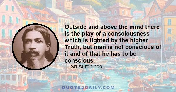 Outside and above the mind there is the play of a consciousness which is lighted by the higher Truth, but man is not conscious of it and of that he has to be conscious.