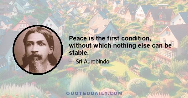 Peace is the first condition, without which nothing else can be stable.