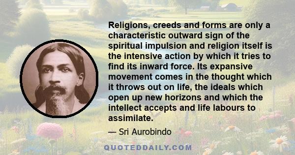 Religions, creeds and forms are only a characteristic outward sign of the spiritual impulsion and religion itself is the intensive action by which it tries to find its inward force. Its expansive movement comes in the