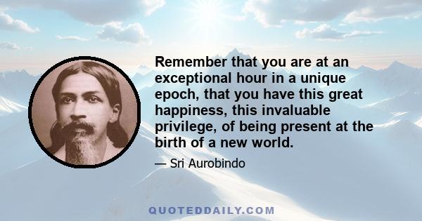 Remember that you are at an exceptional hour in a unique epoch, that you have this great happiness, this invaluable privilege, of being present at the birth of a new world.