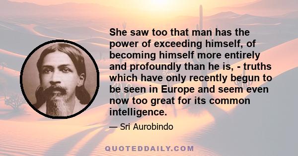 She saw too that man has the power of exceeding himself, of becoming himself more entirely and profoundly than he is, - truths which have only recently begun to be seen in Europe and seem even now too great for its