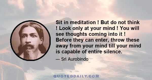 Sit in meditation ! But do not think ! Look only at your mind ! You will see thoughts coming into it ! Before they can enter, throw these away from your mind till your mind is capable of entire silence.